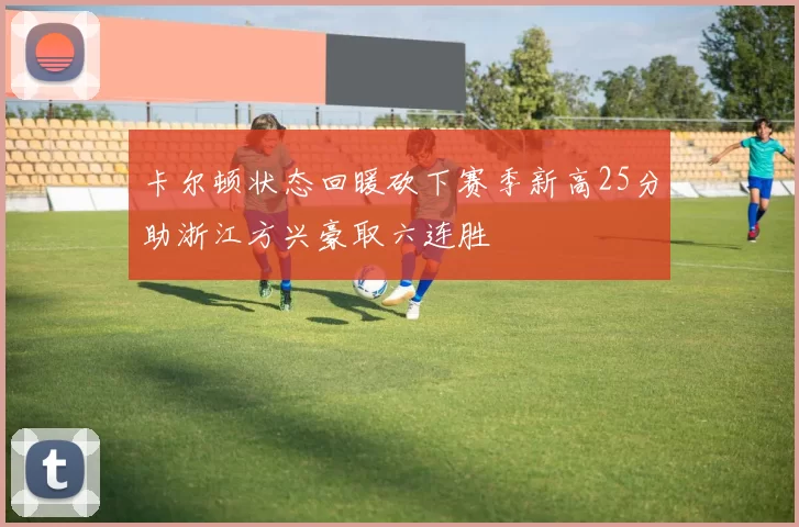 卡尔顿状态回暖砍下赛季新高25分助浙江方兴豪取六连胜
