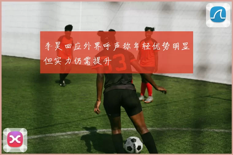 李昊回应外界呼声称年轻优势明显但实力仍需提升