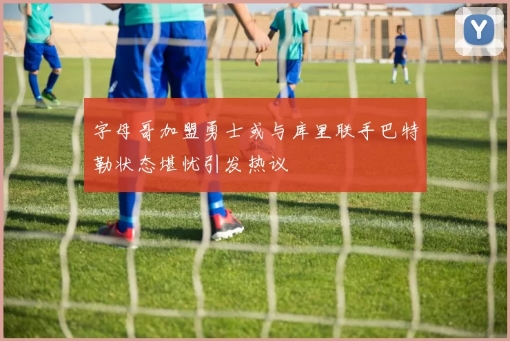 字母哥加盟勇士或与库里联手巴特勒状态堪忧引发热议