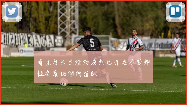 奇克与米兰续约谈判已开启尽管维拉有意仍倾向留队