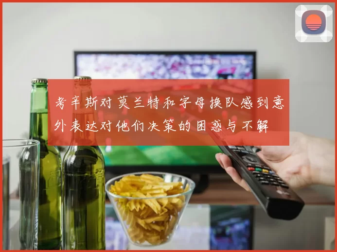 考辛斯对莫兰特和字母换队感到意外表达对他们决策的困惑与不解