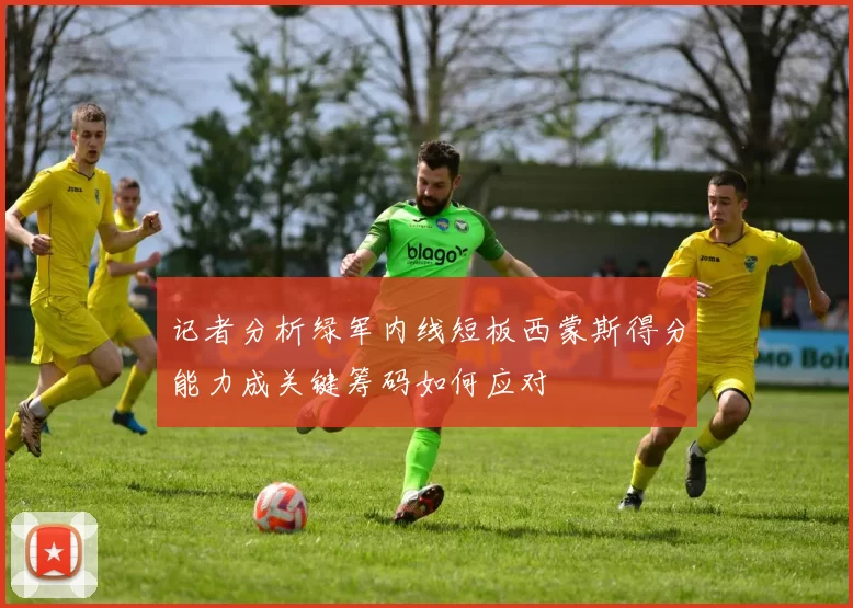 记者分析绿军内线短板西蒙斯得分能力成关键筹码如何应对