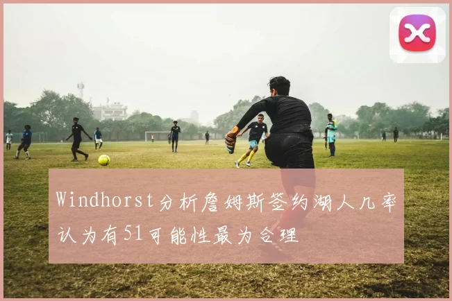 Windhorst分析詹姆斯签约湖人几率认为有51可能性最为合理