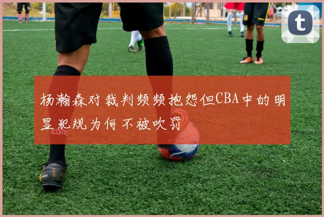杨瀚森对裁判频频抱怨但CBA中的明显犯规为何不被吹罚