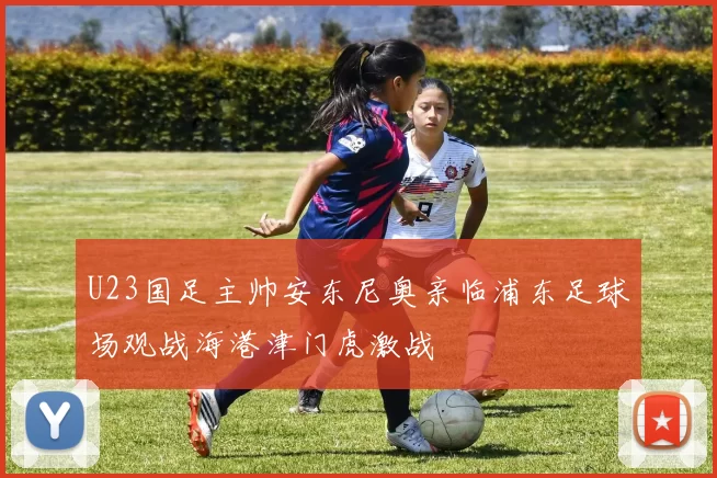 U23国足主帅安东尼奥亲临浦东足球场观战海港津门虎激战
