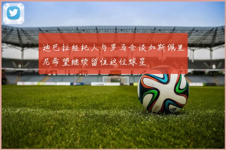 迪巴拉经纪人与罗马会谈加斯佩里尼希望继续留住这位球星