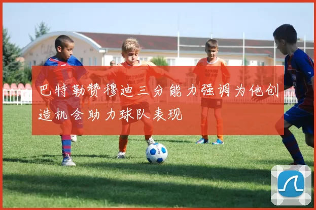 巴特勒赞穆迪三分能力强调为他创造机会助力球队表现