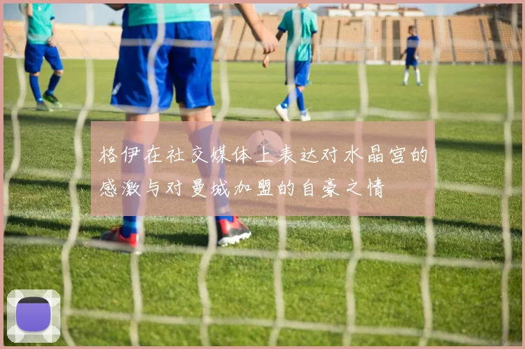 格伊在社交媒体上表达对水晶宫的感激与对曼城加盟的自豪之情
