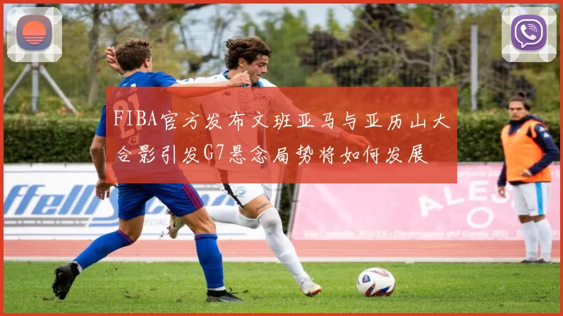 FIBA官方发布文班亚马与亚历山大合影引发G7悬念局势将如何发展